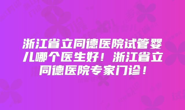 浙江省立同德医院试管婴儿哪个医生好！浙江省立同德医院专家门诊！