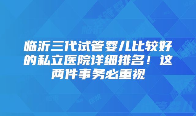 临沂三代试管婴儿比较好的私立医院详细排名!这两件事务必重视