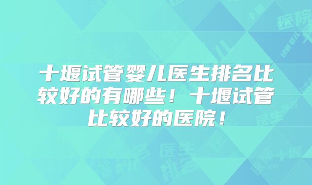 十堰试管婴儿医生排名比较好的有哪些！十堰试管比较好的医院！