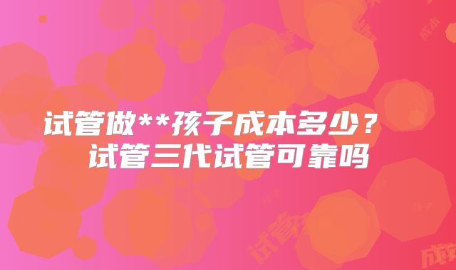 试管做**孩子成本多少？ 试管三代试管可靠吗