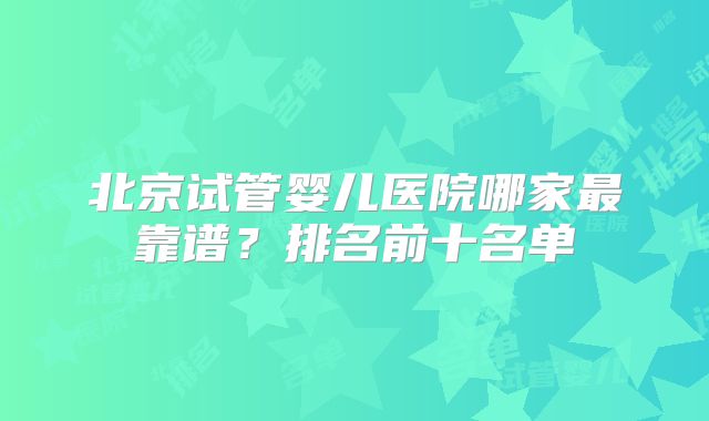 北京试管婴儿医院哪家最靠谱？排名前十名单