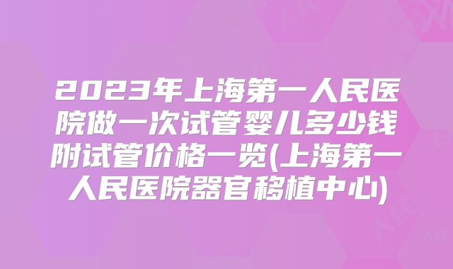2023年上海第一人民医院做一次试管婴儿多少钱附试管价格一览(上海第一人民医院器官移植中心)