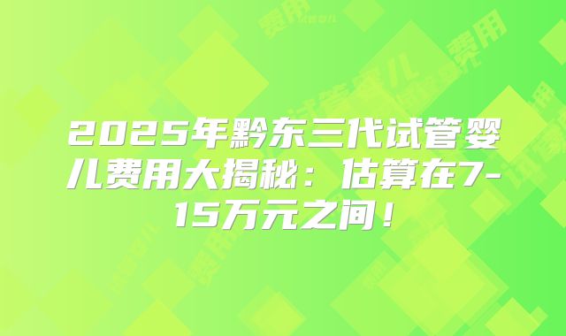 2025年黔东三代试管婴儿费用大揭秘：估算在7-15万元之间！
