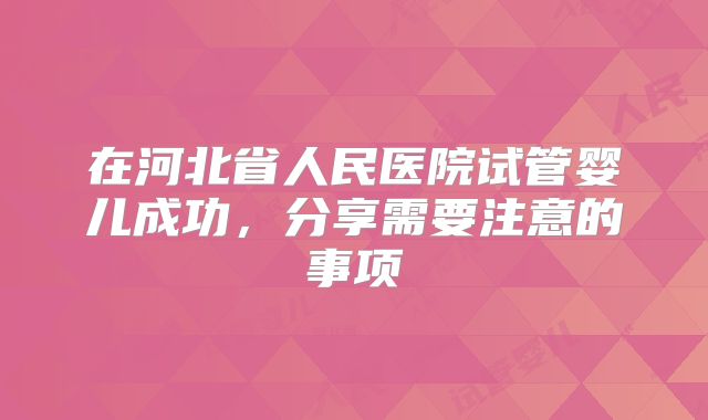 在河北省人民医院试管婴儿成功,分享需要注意的事项