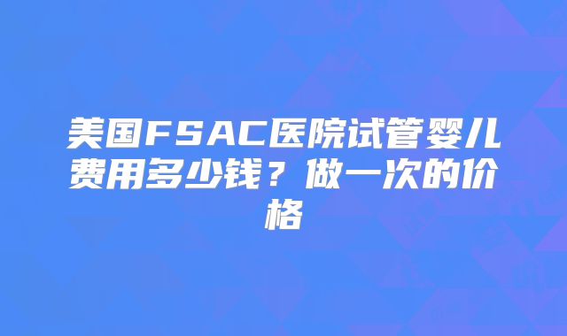 美国FSAC医院试管婴儿费用多少钱?做一次的价格