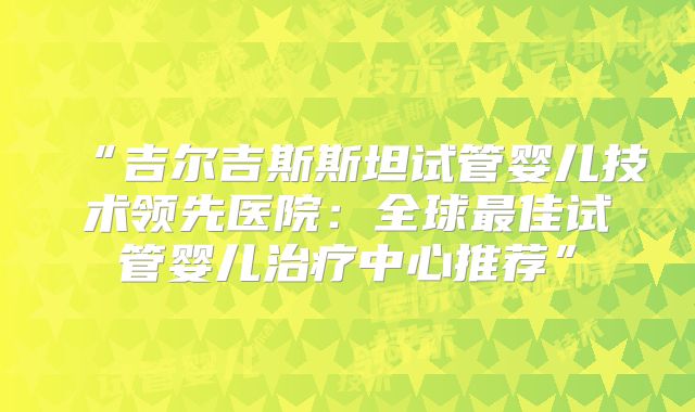 “吉尔吉斯斯坦试管婴儿技术领先医院：全球最佳试管婴儿治疗中心推荐”