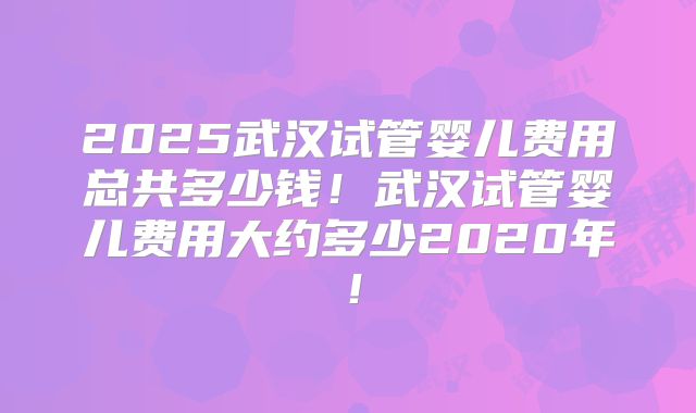 2025武汉试管婴儿费用总共多少钱！武汉试管婴儿费用大约多少2020年！