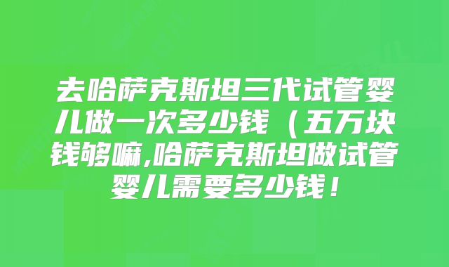 去哈萨克斯坦三代试管婴儿做一次多少钱（五万块钱够嘛,哈萨克斯坦做试管婴儿需要多少钱！