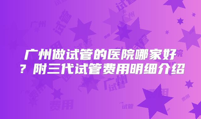 广州做试管的医院哪家好？附三代试管费用明细介绍