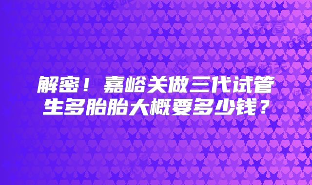 解密!嘉峪关做三代试管生多胎胎大概要多少钱?