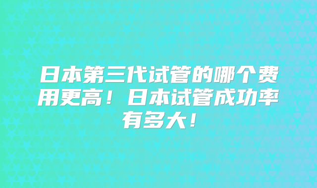 日本第三代试管的哪个费用更高！日本试管成功率有多大！