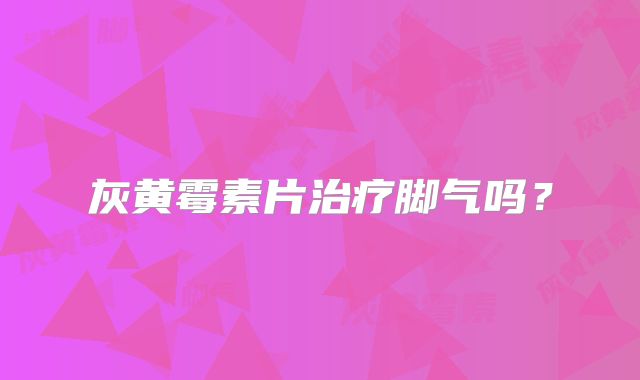 灰黄霉素片治疗脚气吗？