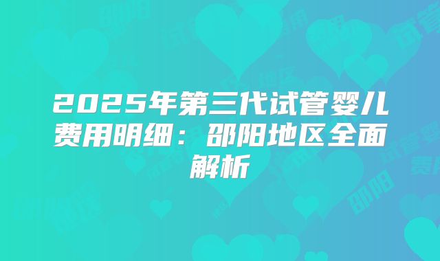 2025年第三代试管婴儿费用明细：邵阳地区全面解析