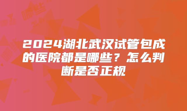 2024湖北武汉试管包成的医院都是哪些？怎么判断是否正规