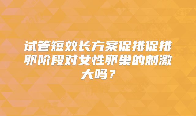试管短效长方案促排促排卵阶段对女性卵巢的刺激大吗?