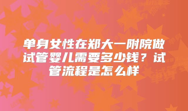 单身女性在郑大一附院做试管婴儿需要多少钱?试管流程是怎么样
