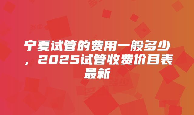 宁夏试管的费用一般多少，2025试管收费价目表最新