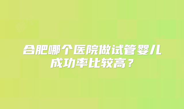 合肥哪个医院做试管婴儿成功率比较高?