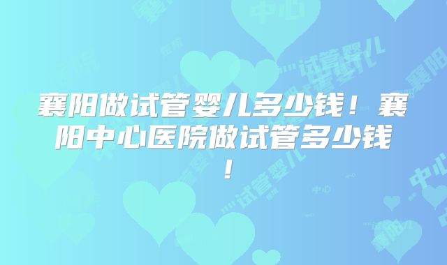 襄阳做试管婴儿多少钱！襄阳中心医院做试管多少钱！