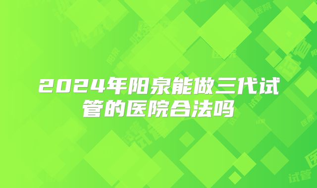 2024年阳泉能做三代试管的医院合法吗