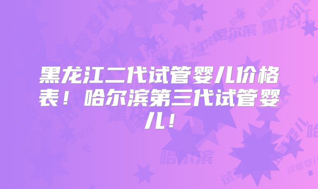 黑龙江二代试管婴儿价格表！哈尔滨第三代试管婴儿！