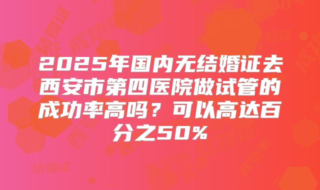 2025年国内无结婚证去西安市第四医院做试管的成功率高吗?可以高达百分之50%