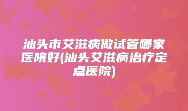汕头市艾滋病做试管哪家医院好(汕头艾滋病治疗定点医院)