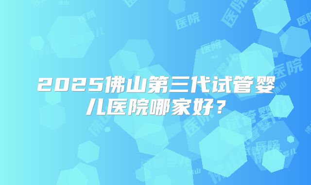 2025佛山第三代试管婴儿医院哪家好？