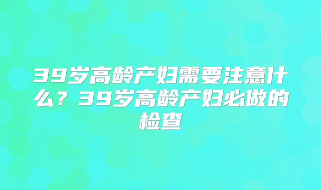 39岁高龄产妇需要注意什么？39岁高龄产妇必做的检查