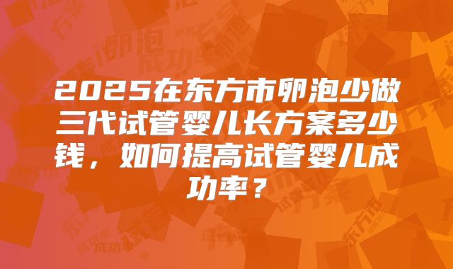 2025在东方市卵泡少做三代试管婴儿长方案多少钱,如何提高试管婴儿成功率?