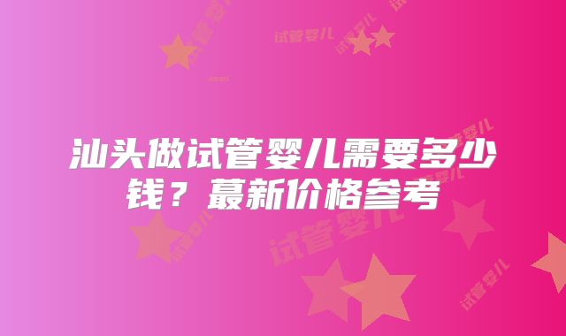 汕头做试管婴儿需要多少钱？蕞新价格参考