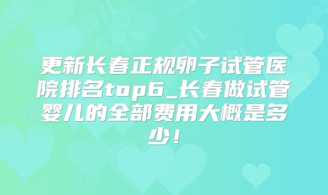 更新长春正规卵子试管医院排名top6_长春做试管婴儿的全部费用大概是多少!