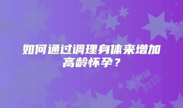 如何通过调理身体来增加高龄怀孕？