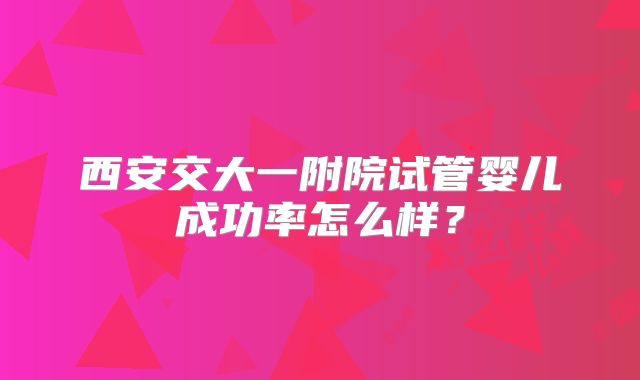 西安交大一附院试管婴儿成功率怎么样?