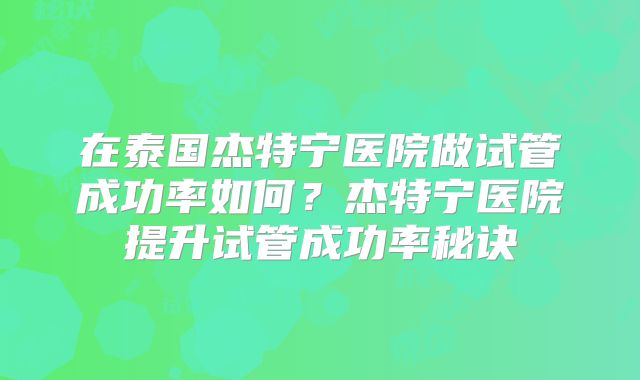 在泰国杰特宁医院做试管成功率如何？杰特宁医院提升试管成功率秘诀