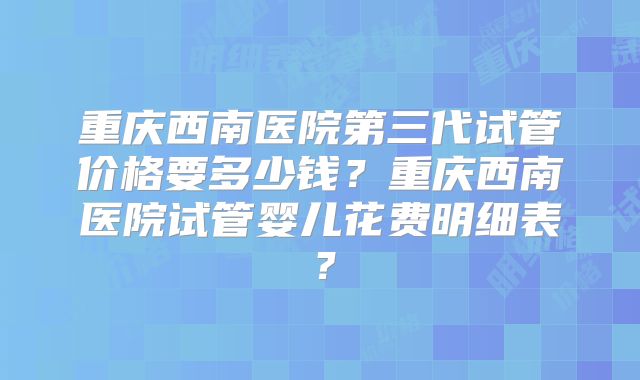 重庆西南医院第三代试管价格要多少钱?重庆西南医院试管婴儿花费明细表?