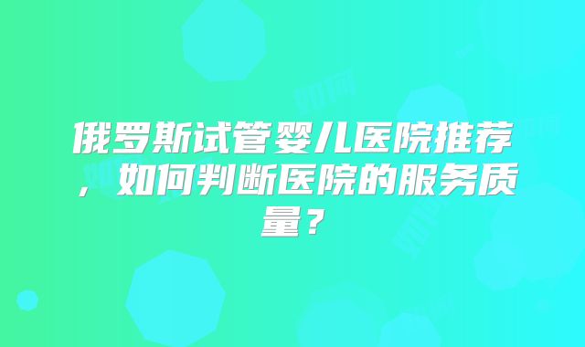 俄罗斯试管婴儿医院推荐,如何判断医院的服务质量?
