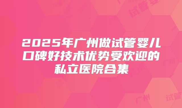 2025年广州做试管婴儿口碑好技术优势受欢迎的私立医院合集