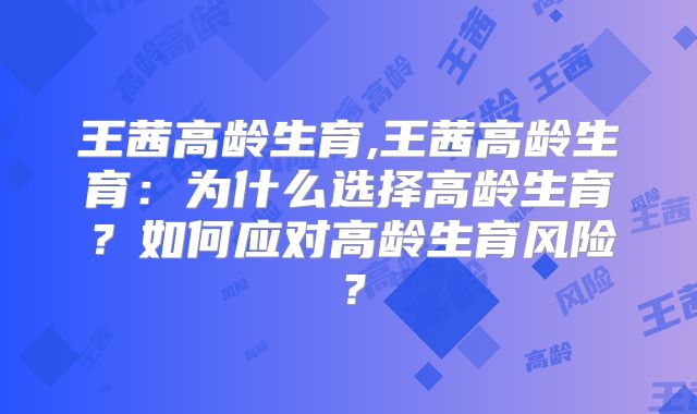 王茜高龄生育,王茜高龄生育：为什么选择高龄生育？如何应对高龄生育风险？
