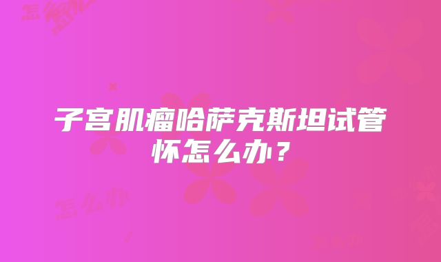子宫肌瘤哈萨克斯坦试管怀怎么办？