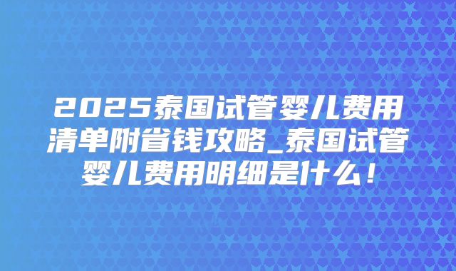 2025泰国试管婴儿费用清单附省钱攻略_泰国试管婴儿费用明细是什么！