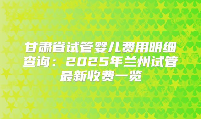 甘肃省试管婴儿费用明细查询：2025年兰州试管最新收费一览