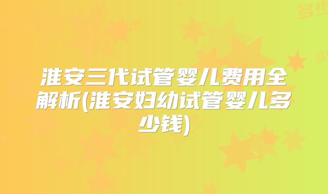 淮安三代试管婴儿费用全解析(淮安妇幼试管婴儿多少钱)
