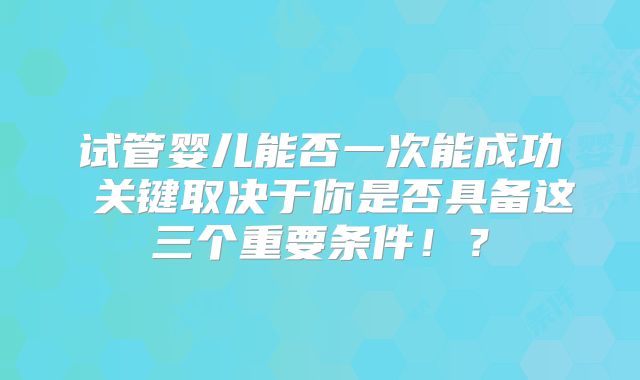 试管婴儿能否一次能成功 关键取决于你是否具备这三个重要条件！？