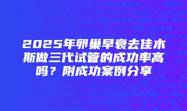 2025年卵巢早衰去佳木斯做三代试管的成功率高吗？附成功案例分享