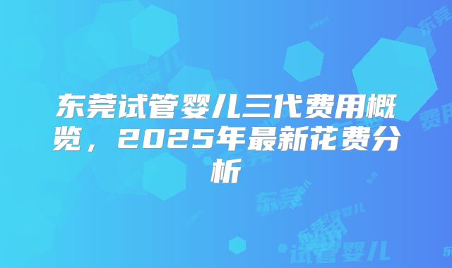 东莞试管婴儿三代费用概览，2025年最新花费分析