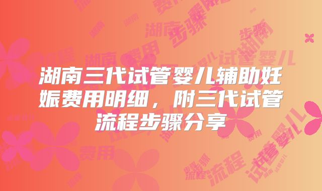 湖南三代试管婴儿辅助妊娠费用明细，附三代试管流程步骤分享