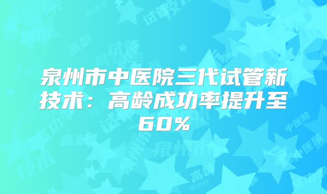 泉州市中医院三代试管新技术:高龄成功率提升至60%
