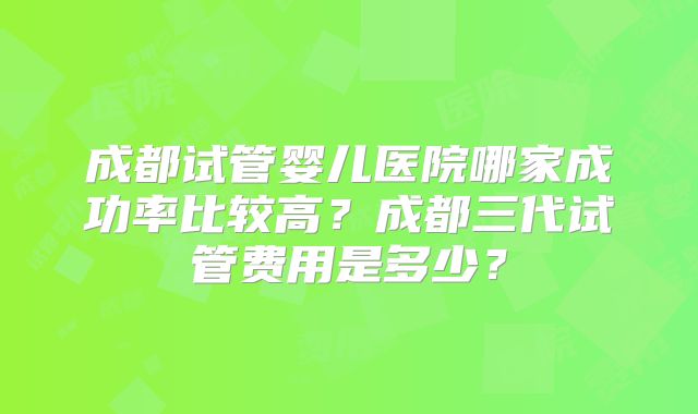 成都试管婴儿医院哪家成功率比较高？成都三代试管费用是多少？