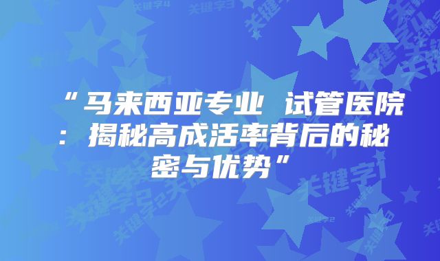 “马来西亚专业 试管医院:揭秘高成活率背后的秘密与优势”
